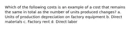 Which of the following costs is an example of a cost that remains the same in total as the number of units produced changes? a. Units of production depreciation on factory equipment b. Direct materials c. Factory rent d. Direct labor