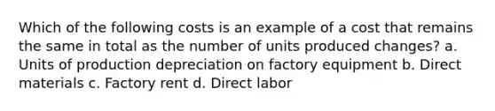 Which of the following costs is an example of a cost that remains the same in total as the number of units produced changes? a. Units of production depreciation on factory equipment b. Direct materials c. Factory rent d. Direct labor