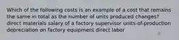 Which of the following costs is an example of a cost that remains the same in total as the number of units produced changes? direct materials salary of a factory supervisor units-of-production depreciation on factory equipment direct labor