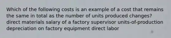 Which of the following costs is an example of a cost that remains the same in total as the number of units produced changes? direct materials salary of a factory supervisor units-of-production depreciation on factory equipment direct labor