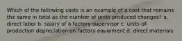 Which of the following costs is an example of a cost that remains the same in total as the number of units produced changes? a. direct labor b. salary of a factory supervisor c. units-of-production depreciation on factory equipment d. direct materials