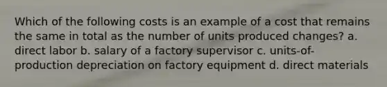 Which of the following costs is an example of a cost that remains the same in total as the number of units produced changes? a. direct labor b. salary of a factory supervisor c. units-of-production depreciation on factory equipment d. direct materials