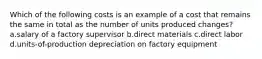 Which of the following costs is an example of a cost that remains the same in total as the number of units produced changes? a.salary of a factory supervisor b.direct materials c.direct labor d.units-of-production depreciation on factory equipment