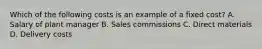 Which of the following costs is an example of a fixed cost? A. Salary of plant manager B. Sales commissions C. Direct materials D. Delivery costs