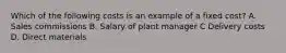 Which of the following costs is an example of a fixed​ cost? A. Sales commissions B. Salary of plant manager C Delivery costs D. Direct materials