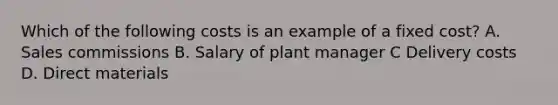 Which of the following costs is an example of a fixed​ cost? A. Sales commissions B. Salary of plant manager C Delivery costs D. Direct materials