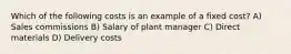 Which of the following costs is an example of a fixed cost? A) Sales commissions B) Salary of plant manager C) Direct materials D) Delivery costs