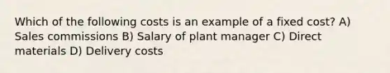 Which of the following costs is an example of a fixed cost? A) Sales commissions B) Salary of plant manager C) Direct materials D) Delivery costs