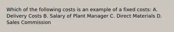 Which of the following costs is an example of a fixed costs: A. Delivery Costs B. Salary of Plant Manager C. Direct Materials D. Sales Commission