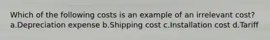 Which of the following costs is an example of an irrelevant cost? a.Depreciation expense b.Shipping cost c.Installation cost d.Tariff