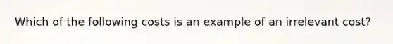 Which of the following costs is an example of an irrelevant cost?