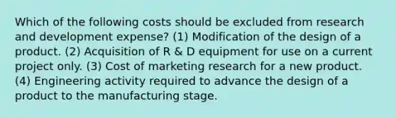 Which of the following costs should be excluded from research and development expense? (1) Modification of the design of a product. (2) Acquisition of R & D equipment for use on a current project only. (3) Cost of marketing research for a new product. (4) Engineering activity required to advance the design of a product to the manufacturing stage.