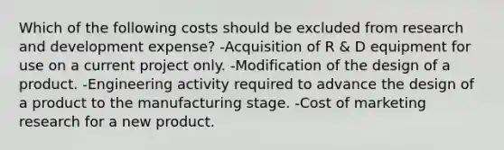 Which of the following costs should be excluded from research and development expense? -Acquisition of R & D equipment for use on a current project only. -Modification of the design of a product. -Engineering activity required to advance the design of a product to the manufacturing stage. -Cost of marketing research for a new product.