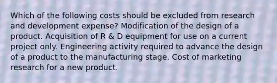 Which of the following costs should be excluded from research and development expense? Modification of the design of a product. Acquisition of R & D equipment for use on a current project only. Engineering activity required to advance the design of a product to the manufacturing stage. Cost of marketing research for a new product.