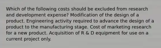 Which of the following costs should be excluded from research and development expense? Modification of the design of a product. Engineering activity required to advance the design of a product to the manufacturing stage. Cost of marketing research for a new product. Acquisition of R & D equipment for use on a current project only.