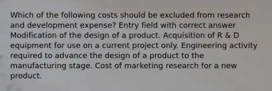 Which of the following costs should be excluded from research and development expense? Entry field with correct answer Modification of the design of a product. Acquisition of R & D equipment for use on a current project only. Engineering activity required to advance the design of a product to the manufacturing stage. Cost of marketing research for a new product.