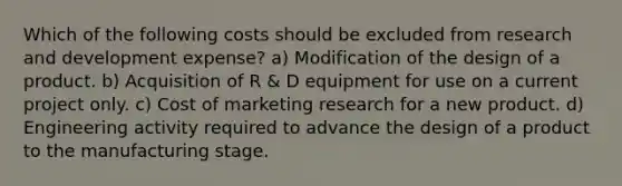 Which of the following costs should be excluded from research and development expense? a) Modification of the design of a product. b) Acquisition of R & D equipment for use on a current project only. c) Cost of marketing research for a new product. d) Engineering activity required to advance the design of a product to the manufacturing stage.