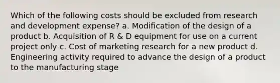 Which of the following costs should be excluded from research and development expense? a. Modification of the design of a product b. Acquisition of R & D equipment for use on a current project only c. Cost of marketing research for a new product d. Engineering activity required to advance the design of a product to the manufacturing stage