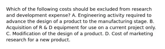 Which of the following costs should be excluded from research and development expense? A. Engineering activity required to advance the design of a product to the manufacturing stage. B. Acquisition of R & D equipment for use on a current project only. C. Modification of the design of a product. D. Cost of marketing research for a new product.