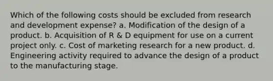 Which of the following costs should be excluded from research and development expense? a. Modification of the design of a product. b. Acquisition of R & D equipment for use on a current project only. c. Cost of marketing research for a new product. d. Engineering activity required to advance the design of a product to the manufacturing stage.