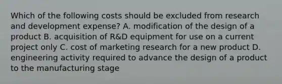 Which of the following costs should be excluded from research and development expense? A. modification of the design of a product B. acquisition of R&D equipment for use on a current project only C. cost of marketing research for a new product D. engineering activity required to advance the design of a product to the manufacturing stage