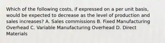 Which of the following costs, if expressed on a per unit basis, would be expected to decrease as the level of production and sales increases? A. Sales commissions B. Fixed Manufacturing Overhead C. Variable Manufacturing Overhead D. Direct Materials