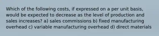 Which of the following costs, if expressed on a per unit basis, would be expected to decrease as the level of production and sales increases? a) sales commissions b) fixed manufacturing overhead c) variable manufacturing overhead d) direct materials