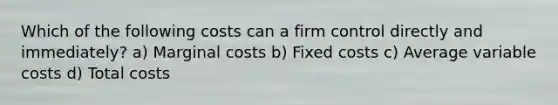 Which of the following costs can a firm control directly and immediately? a) Marginal costs b) Fixed costs c) Average variable costs d) Total costs