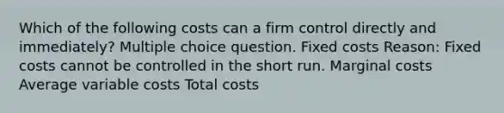 Which of the following costs can a firm control directly and immediately? Multiple choice question. Fixed costs Reason: Fixed costs cannot be controlled in the short run. Marginal costs Average variable costs Total costs