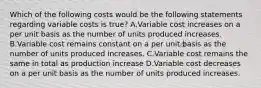 Which of the following costs would be the following statements regarding variable costs is true? A.Variable cost increases on a per unit basis as the number of units produced increases. B.Variable cost remains constant on a per unit basis as the number of units produced increases. C.Variable cost remains the same in total as production increase D.Variable cost decreases on a per unit basis as the number of units produced increases.