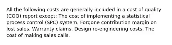 All the following costs are generally included in a cost of quality (COQ) report except: The cost of implementing a statistical process control (SPC) system. Forgone contribution margin on lost sales. Warranty claims. Design re-engineering costs. The cost of making sales calls.