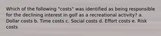 Which of the following "costs" was identified as being responsible for the declining interest in golf as a recreational activity? a. Dollar costs b. Time costs c. Social costs d. Effort costs e. Risk costs