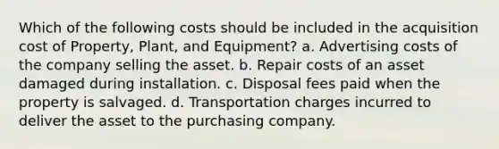 Which of the following costs should be included in the acquisition cost of Property, Plant, and Equipment? a. Advertising costs of the company selling the asset. b. Repair costs of an asset damaged during installation. c. Disposal fees paid when the property is salvaged. d. Transportation charges incurred to deliver the asset to the purchasing company.