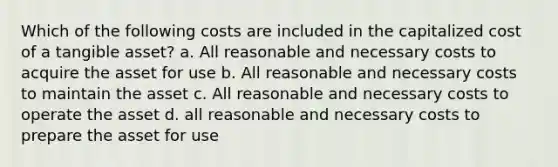 Which of the following costs are included in the capitalized cost of a tangible asset? a. All reasonable and necessary costs to acquire the asset for use b. All reasonable and necessary costs to maintain the asset c. All reasonable and necessary costs to operate the asset d. all reasonable and necessary costs to prepare the asset for use