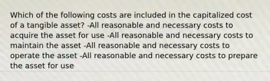 Which of the following costs are included in the capitalized cost of a tangible asset? -All reasonable and necessary costs to acquire the asset for use -All reasonable and necessary costs to maintain the asset -All reasonable and necessary costs to operate the asset -All reasonable and necessary costs to prepare the asset for use