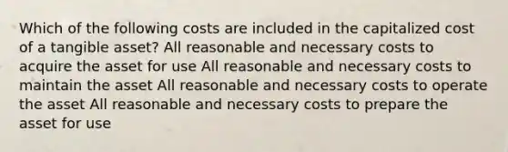 Which of the following costs are included in the capitalized cost of a tangible asset? All reasonable and necessary costs to acquire the asset for use All reasonable and necessary costs to maintain the asset All reasonable and necessary costs to operate the asset All reasonable and necessary costs to prepare the asset for use