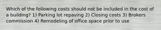 Which of the following costs should not be included in the cost of a building? 1) Parking lot repaving 2) Closing costs 3) Brokers commission 4) Remodeling of office space prior to use