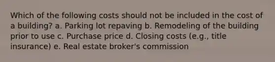 Which of the following costs should not be included in the cost of a building? a. Parking lot repaving b. Remodeling of the building prior to use c. Purchase price d. Closing costs (e.g., title insurance) e. Real estate broker's commission