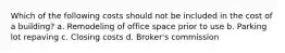 Which of the following costs should not be included in the cost of a building? a. Remodeling of office space prior to use b. Parking lot repaving c. Closing costs d. Broker's commission