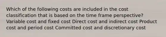 Which of the following costs are included in the cost classification that is based on the time frame perspective? Variable cost and fixed cost Direct cost and indirect cost Product cost and period cost Committed cost and discretionary cost