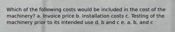 Which of the following costs would be included in the cost of the machinery? a. Invoice price b. Installation costs c. Testing of the machinery prior to its intended use d. b and c e. a, b, and c
