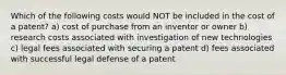 Which of the following costs would NOT be included in the cost of a patent? a) cost of purchase from an inventor or owner b) research costs associated with investigation of new technologies c) legal fees associated with securing a patent d) fees associated with successful legal defense of a patent