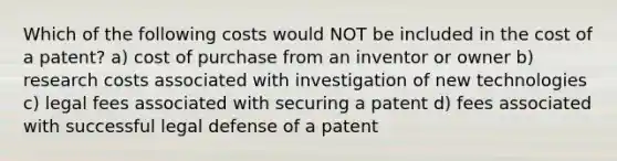 Which of the following costs would NOT be included in the cost of a patent? a) cost of purchase from an inventor or owner b) research costs associated with investigation of new technologies c) legal fees associated with securing a patent d) fees associated with successful legal defense of a patent