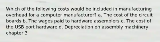 Which of the following costs would be included in manufacturing overhead for a computer manufacturer? a. The cost of the circuit boards b. The wages paid to hardware assemblers c. The cost of the USB port hardware d. Depreciation on assembly machinery chapter 3