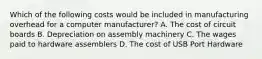 Which of the following costs would be included in manufacturing overhead for a computer manufacturer? A. The cost of circuit boards B. Depreciation on assembly machinery C. The wages paid to hardware assemblers D. The cost of USB Port Hardware