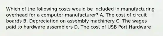 Which of the following costs would be included in manufacturing overhead for a computer manufacturer? A. The cost of circuit boards B. Depreciation on assembly machinery C. The wages paid to hardware assemblers D. The cost of USB Port Hardware