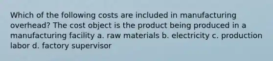 Which of the following costs are included in manufacturing overhead? The cost object is the product being produced in a manufacturing facility a. raw materials b. electricity c. production labor d. factory supervisor