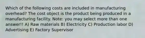 Which of the following costs are included in manufacturing overhead? The cost object is the product being produced in a manufacturing facility. Note: you may select <a href='https://www.questionai.com/knowledge/keWHlEPx42-more-than' class='anchor-knowledge'>more than</a> one answer!! A) Raw materials B) Electricity C) Production labor D) Advertising E) Factory Supervisor