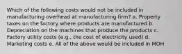 Which of the following costs would not be included in manufacturing overhead at manufacturing firm? a. Property taxes on the factory where products are manufactured b. Depreciation on the machines that produce the products c. Factory utility costs (e.g., the cost of electricity used) d. Marketing costs e. All of the above would be included in MOH