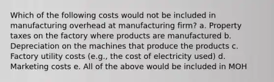 Which of the following costs would not be included in manufacturing overhead at manufacturing firm? a. Property taxes on the factory where products are manufactured b. Depreciation on the machines that produce the products c. Factory utility costs (e.g., the cost of electricity used) d. Marketing costs e. All of the above would be included in MOH